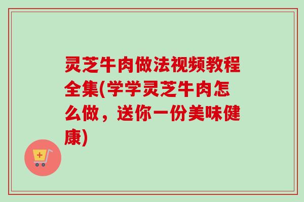 灵芝牛肉做法视频教程全集(学学灵芝牛肉怎么做，送你一份美味健康)