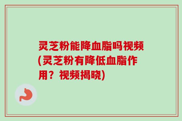 灵芝粉能降血脂吗视频(灵芝粉有降低血脂作用？视频揭晓)