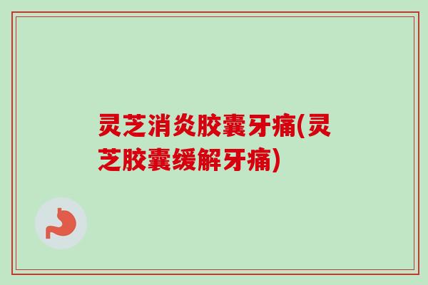 灵芝消炎胶囊牙痛(灵芝胶囊缓解牙痛)