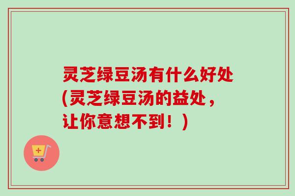 灵芝绿豆汤有什么好处(灵芝绿豆汤的益处，让你意想不到！)