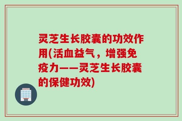 灵芝生长胶囊的功效作用(活血益气，增强免疫力——灵芝生长胶囊的保健功效)