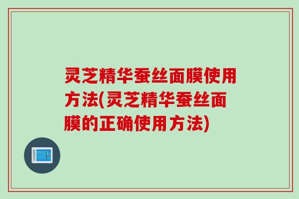 灵芝精华蚕丝面膜使用方法(灵芝精华蚕丝面膜的正确使用方法)