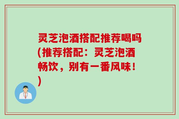 灵芝泡酒搭配推荐喝吗(推荐搭配：灵芝泡酒畅饮，别有一番风味！)