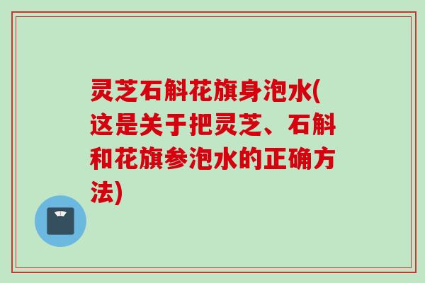 灵芝石斛花旗身泡水(这是关于把灵芝、石斛和花旗参泡水的正确方法)
