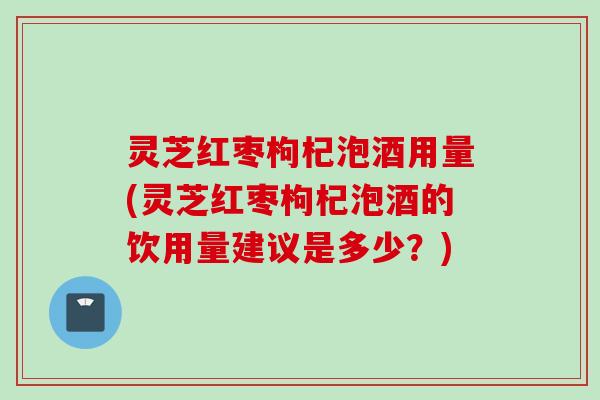 灵芝红枣枸杞泡酒用量(灵芝红枣枸杞泡酒的饮用量建议是多少？)