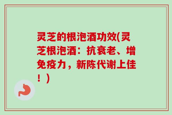灵芝的根泡酒功效(灵芝根泡酒:抗、增免疫力,上佳!) 灵芝的根泡酒功效(灵芝根泡酒:抗、增免疫力,上佳!)