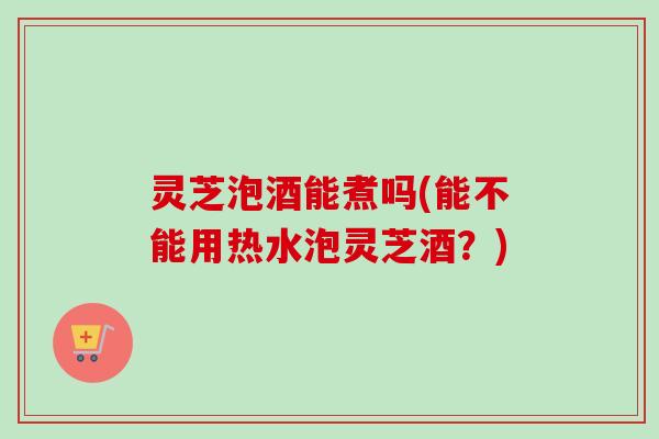 灵芝泡酒能煮吗(能不能用热水泡灵芝酒？)