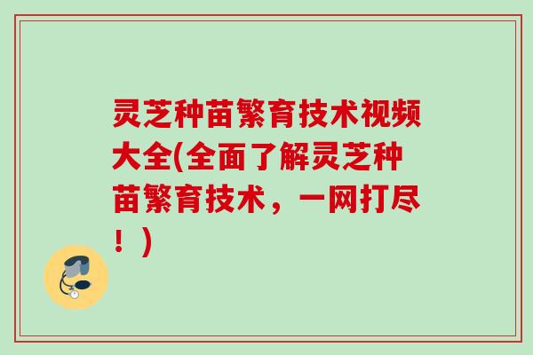 灵芝种苗繁育技术视频大全(全面了解灵芝种苗繁育技术，一网打尽！)