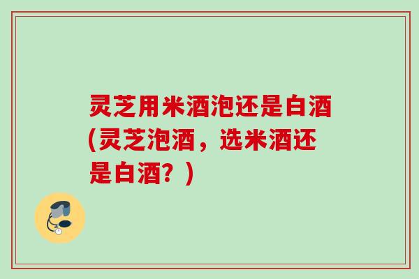 灵芝用米酒泡还是白酒(灵芝泡酒，选米酒还是白酒？)