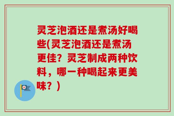 灵芝泡酒还是煮汤好喝些(灵芝泡酒还是煮汤更佳？灵芝制成两种饮料，哪一种喝起来更美味？)