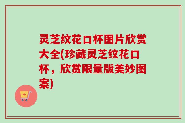 灵芝纹花口杯图片欣赏大全(珍藏灵芝纹花口杯，欣赏限量版美妙图案)