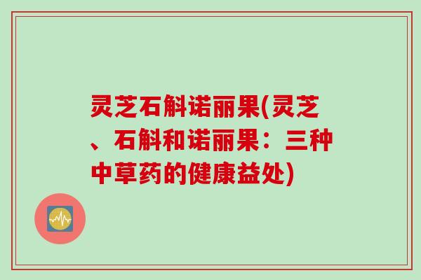 灵芝石斛诺丽果(灵芝、石斛和诺丽果:三种中草药的健康益处) 灵芝石斛诺丽果(灵芝、石斛和诺丽果:三种中草药的健康益处)