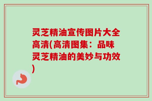 灵芝精油宣传图片大全高清(高清图集：品味灵芝精油的美妙与功效)
