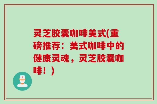 灵芝胶囊咖啡美式(重磅推荐:美式咖啡中的健康灵魂,灵芝胶囊咖啡!) 灵芝胶囊咖啡美式(重磅推荐:美式咖啡中的健康灵魂,灵芝胶囊咖啡!)
