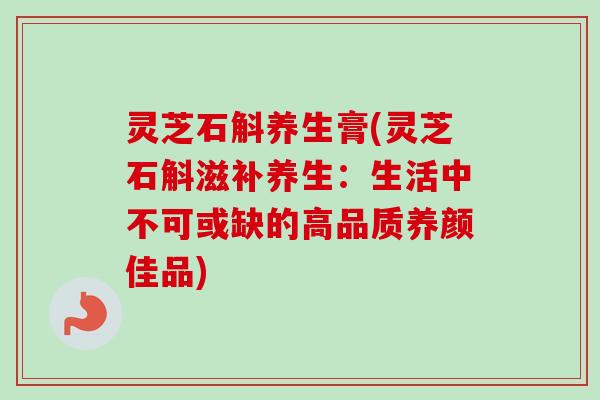 灵芝石斛养生膏(灵芝石斛滋补养生：生活中不可或缺的高品质养颜佳品)