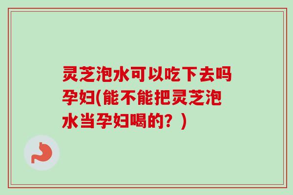 灵芝泡水可以吃下去吗孕妇(能不能把灵芝泡水当孕妇喝的？)