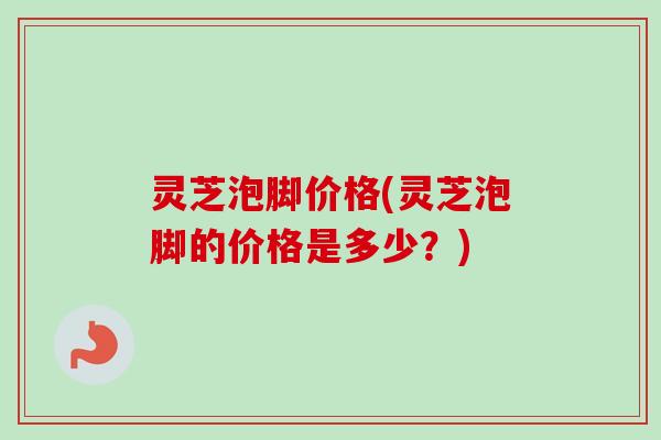 灵芝泡脚价格(灵芝泡脚的价格是多少？)
