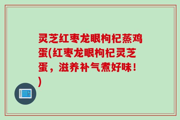 灵芝红枣龙眼枸杞蒸鸡蛋(红枣龙眼枸杞灵芝蛋，滋养补气煮好味！)
