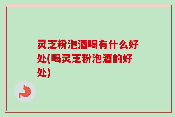 灵芝粉泡酒喝有什么好处(喝灵芝粉泡酒的好处)