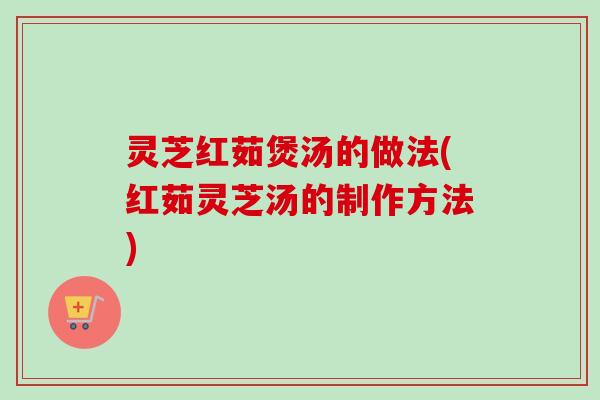 灵芝红茹煲汤的做法(红茹灵芝汤的制作方法)