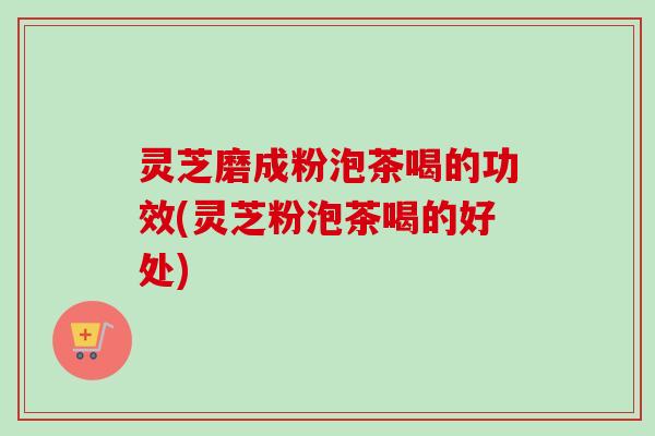 灵芝磨成粉泡茶喝的功效(灵芝粉泡茶喝的好处)