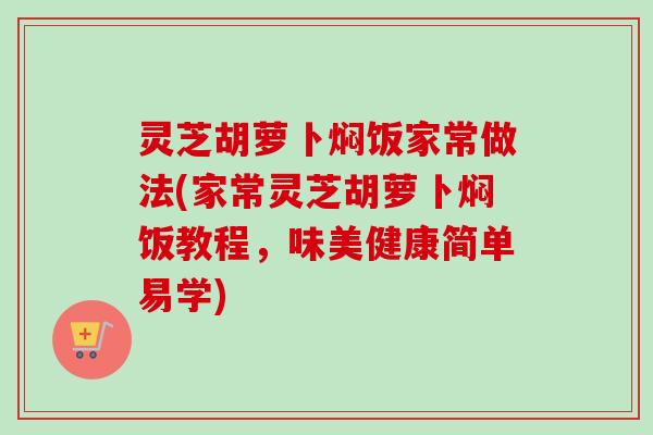 灵芝胡萝卜焖饭家常做法(家常灵芝胡萝卜焖饭教程,味美健康简单易学) 灵芝胡萝卜焖饭家常做法(家常灵芝胡萝卜焖饭教程,味美健康简单易学)