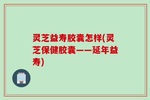 灵芝益寿胶囊怎样(灵芝保健胶囊——延年益寿)