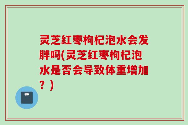 灵芝红枣枸杞泡水会发胖吗(灵芝红枣枸杞泡水是否会导致体重增加？)