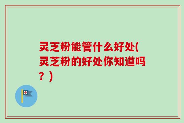 灵芝粉能管什么好处(灵芝粉的好处你知道吗？)