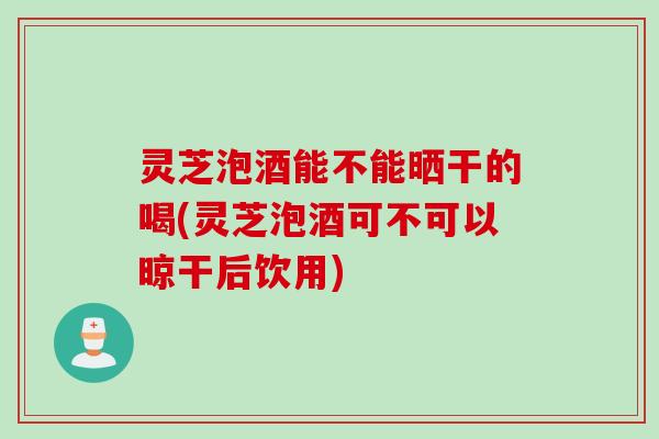 灵芝泡酒能不能晒干的喝(灵芝泡酒可不可以晾干后饮用)