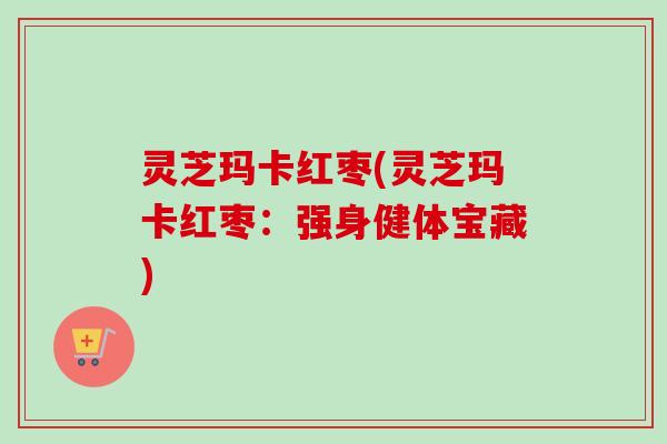 灵芝玛卡红枣(灵芝玛卡红枣：强身健体宝藏)