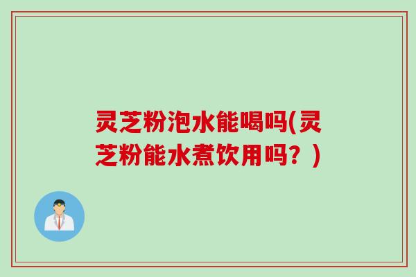 灵芝粉泡水能喝吗(灵芝粉能水煮饮用吗？)