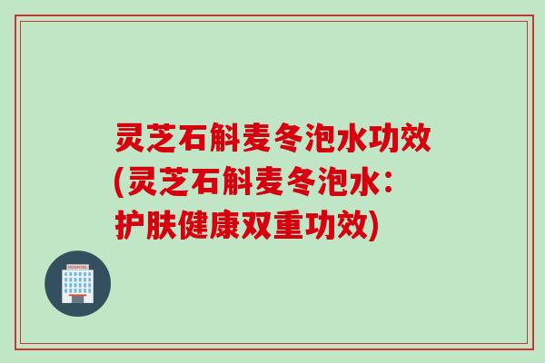 灵芝石斛麦冬泡水功效(灵芝石斛麦冬泡水：护肤健康双重功效)