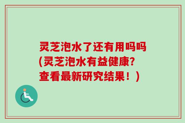 灵芝泡水了还有用吗吗(灵芝泡水有益健康？查看新研究结果！)