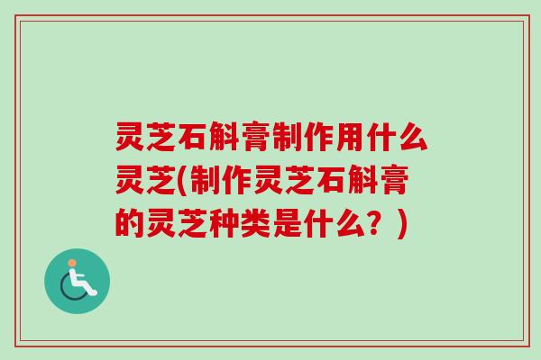 灵芝石斛膏制作用什么灵芝(制作灵芝石斛膏的灵芝种类是什么？)