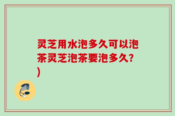 灵芝用水泡多久可以泡茶灵芝泡茶要泡多久？)