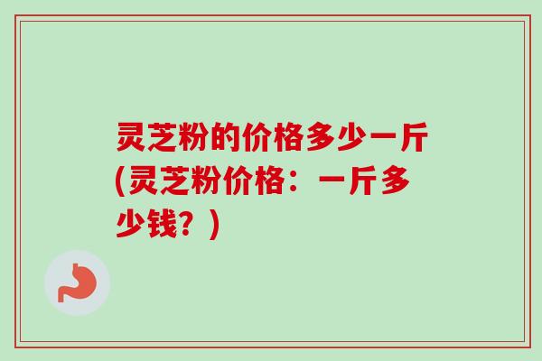 灵芝粉的价格多少一斤(灵芝粉价格：一斤多少钱？)
