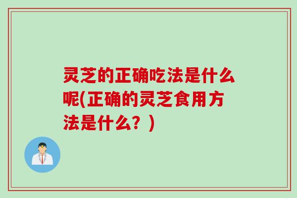 灵芝的正确吃法是什么呢(正确的灵芝食用方法是什么？)