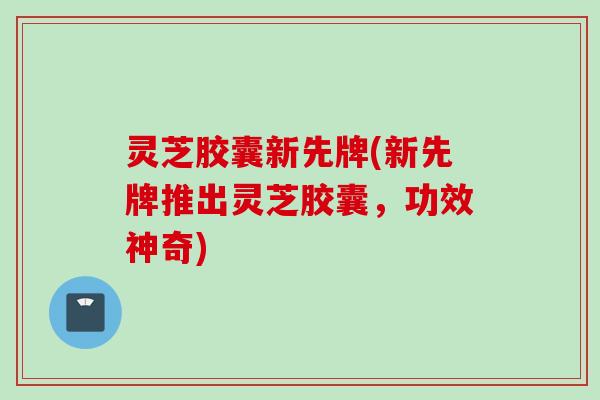 灵芝胶囊新先牌(新先牌推出灵芝胶囊，功效神奇)