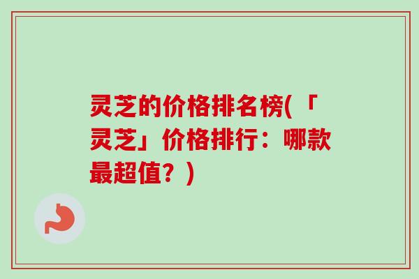 灵芝的价格排名榜(「灵芝」价格排行：哪款超值？)