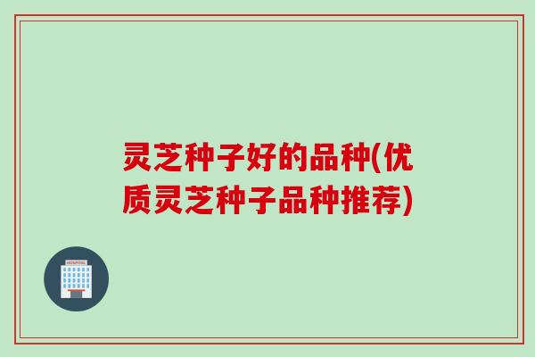 灵芝种子好的品种(优质灵芝种子品种推荐) 灵芝种子好的品种(优质灵芝种子品种推荐)