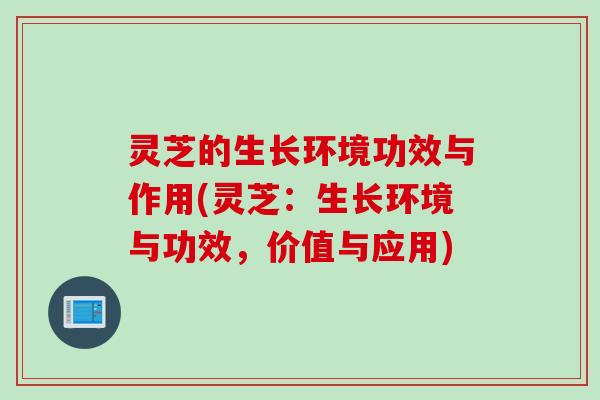 灵芝的生长环境功效与作用(灵芝：生长环境与功效，价值与应用)