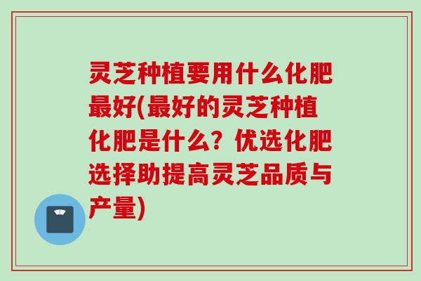 灵芝种植要用什么化肥最好(最好的灵芝种植化肥是什么？优选化肥选择助提高灵芝品质与产量)