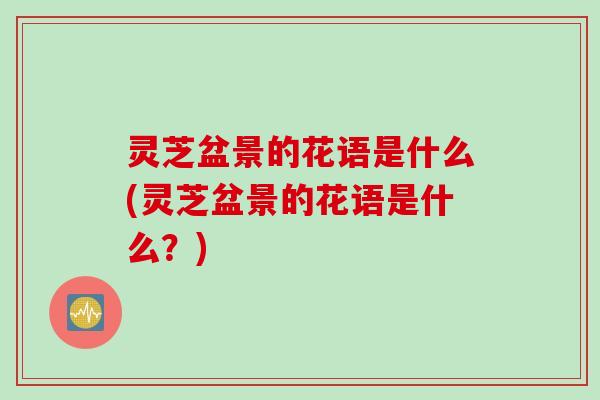 灵芝盆景的花语是什么(灵芝盆景的花语是什么？)