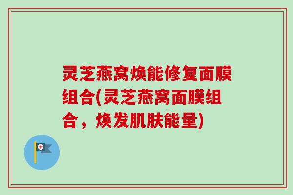 灵芝燕窝焕能修复面膜组合(灵芝燕窝面膜组合，焕发肌肤能量)