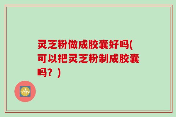 灵芝粉做成胶囊好吗(可以把灵芝粉制成胶囊吗？)
