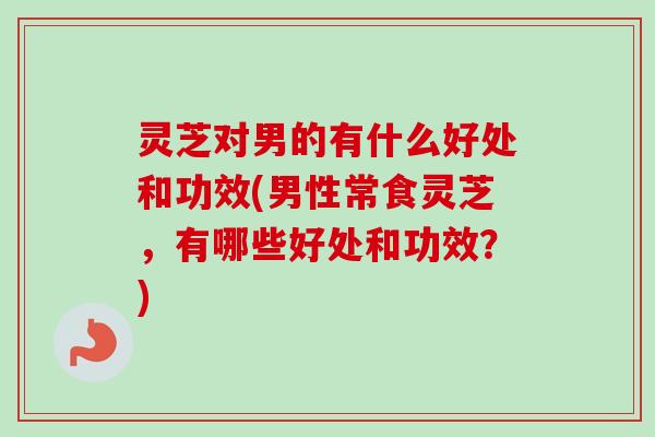 灵芝对男的有什么好处和功效(男性常食灵芝，有哪些好处和功效？)