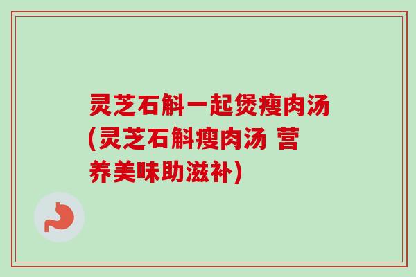 灵芝石斛一起煲瘦肉汤(灵芝石斛瘦肉汤 营养美味助滋补)
