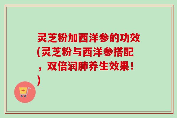 灵芝粉加西洋参的功效(灵芝粉与西洋参搭配，双倍润肺养生效果！)