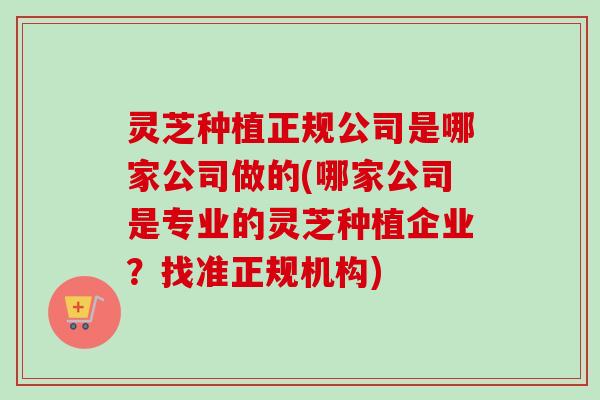 灵芝种植正规公司是哪家公司做的(哪家公司是专业的灵芝种植企业？找准正规机构)